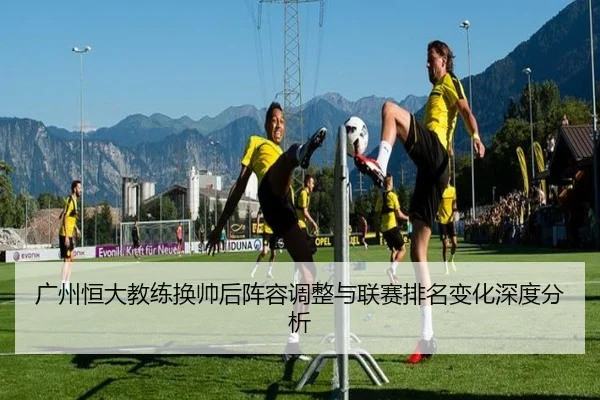 广州恒大教练换帅后阵容调整与联赛排名变化深度分析